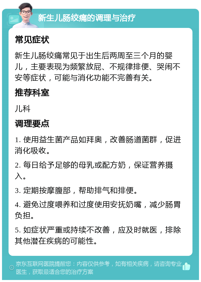 新生儿肠绞痛的调理与治疗 常见症状 新生儿肠绞痛常见于出生后两周至三个月的婴儿，主要表现为频繁放屁、不规律排便、哭闹不安等症状，可能与消化功能不完善有关。 推荐科室 儿科 调理要点 1. 使用益生菌产品如拜奥，改善肠道菌群，促进消化吸收。 2. 每日给予足够的母乳或配方奶，保证营养摄入。 3. 定期按摩腹部，帮助排气和排便。 4. 避免过度喂养和过度使用安抚奶嘴，减少肠胃负担。 5. 如症状严重或持续不改善，应及时就医，排除其他潜在疾病的可能性。