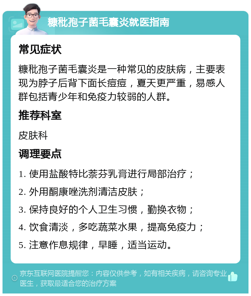 糠秕孢子菌毛囊炎就医指南 常见症状 糠秕孢子菌毛囊炎是一种常见的皮肤病，主要表现为脖子后背下面长痘痘，夏天更严重，易感人群包括青少年和免疫力较弱的人群。 推荐科室 皮肤科 调理要点 1. 使用盐酸特比萘芬乳膏进行局部治疗； 2. 外用酮康唑洗剂清洁皮肤； 3. 保持良好的个人卫生习惯，勤换衣物； 4. 饮食清淡，多吃蔬菜水果，提高免疫力； 5. 注意作息规律，早睡，适当运动。