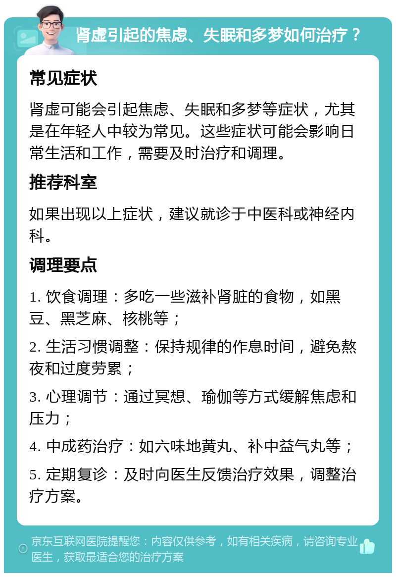 肾虚引起的焦虑、失眠和多梦如何治疗？ 常见症状 肾虚可能会引起焦虑、失眠和多梦等症状，尤其是在年轻人中较为常见。这些症状可能会影响日常生活和工作，需要及时治疗和调理。 推荐科室 如果出现以上症状，建议就诊于中医科或神经内科。 调理要点 1. 饮食调理：多吃一些滋补肾脏的食物，如黑豆、黑芝麻、核桃等； 2. 生活习惯调整：保持规律的作息时间，避免熬夜和过度劳累； 3. 心理调节：通过冥想、瑜伽等方式缓解焦虑和压力； 4. 中成药治疗：如六味地黄丸、补中益气丸等； 5. 定期复诊：及时向医生反馈治疗效果，调整治疗方案。