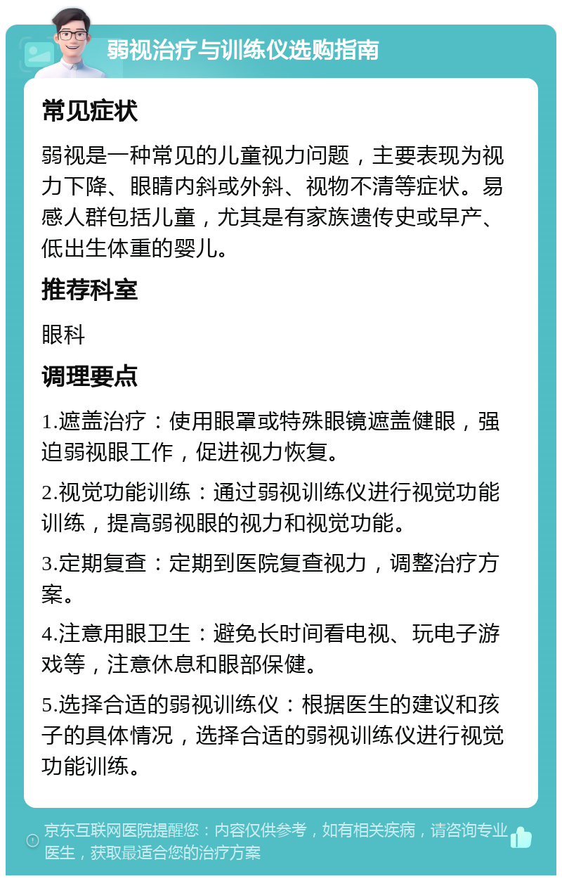 弱视治疗与训练仪选购指南 常见症状 弱视是一种常见的儿童视力问题，主要表现为视力下降、眼睛内斜或外斜、视物不清等症状。易感人群包括儿童，尤其是有家族遗传史或早产、低出生体重的婴儿。 推荐科室 眼科 调理要点 1.遮盖治疗：使用眼罩或特殊眼镜遮盖健眼，强迫弱视眼工作，促进视力恢复。 2.视觉功能训练：通过弱视训练仪进行视觉功能训练，提高弱视眼的视力和视觉功能。 3.定期复查：定期到医院复查视力，调整治疗方案。 4.注意用眼卫生：避免长时间看电视、玩电子游戏等，注意休息和眼部保健。 5.选择合适的弱视训练仪：根据医生的建议和孩子的具体情况，选择合适的弱视训练仪进行视觉功能训练。