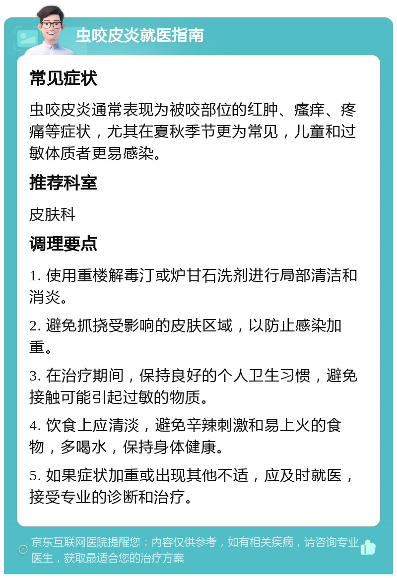 虫咬皮炎就医指南 常见症状 虫咬皮炎通常表现为被咬部位的红肿、瘙痒、疼痛等症状，尤其在夏秋季节更为常见，儿童和过敏体质者更易感染。 推荐科室 皮肤科 调理要点 1. 使用重楼解毒汀或炉甘石洗剂进行局部清洁和消炎。 2. 避免抓挠受影响的皮肤区域，以防止感染加重。 3. 在治疗期间，保持良好的个人卫生习惯，避免接触可能引起过敏的物质。 4. 饮食上应清淡，避免辛辣刺激和易上火的食物，多喝水，保持身体健康。 5. 如果症状加重或出现其他不适，应及时就医，接受专业的诊断和治疗。