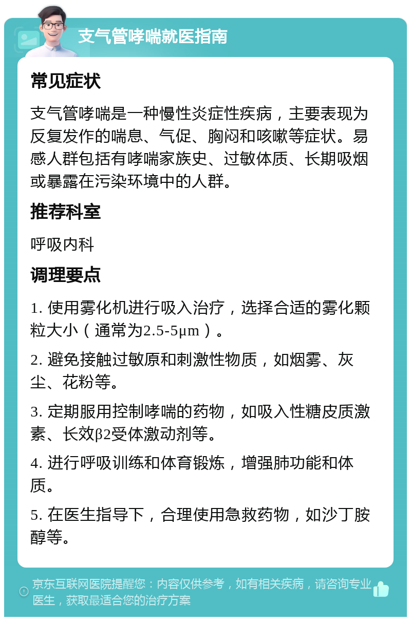 支气管哮喘就医指南 常见症状 支气管哮喘是一种慢性炎症性疾病，主要表现为反复发作的喘息、气促、胸闷和咳嗽等症状。易感人群包括有哮喘家族史、过敏体质、长期吸烟或暴露在污染环境中的人群。 推荐科室 呼吸内科 调理要点 1. 使用雾化机进行吸入治疗，选择合适的雾化颗粒大小（通常为2.5-5μm）。 2. 避免接触过敏原和刺激性物质，如烟雾、灰尘、花粉等。 3. 定期服用控制哮喘的药物，如吸入性糖皮质激素、长效β2受体激动剂等。 4. 进行呼吸训练和体育锻炼，增强肺功能和体质。 5. 在医生指导下，合理使用急救药物，如沙丁胺醇等。