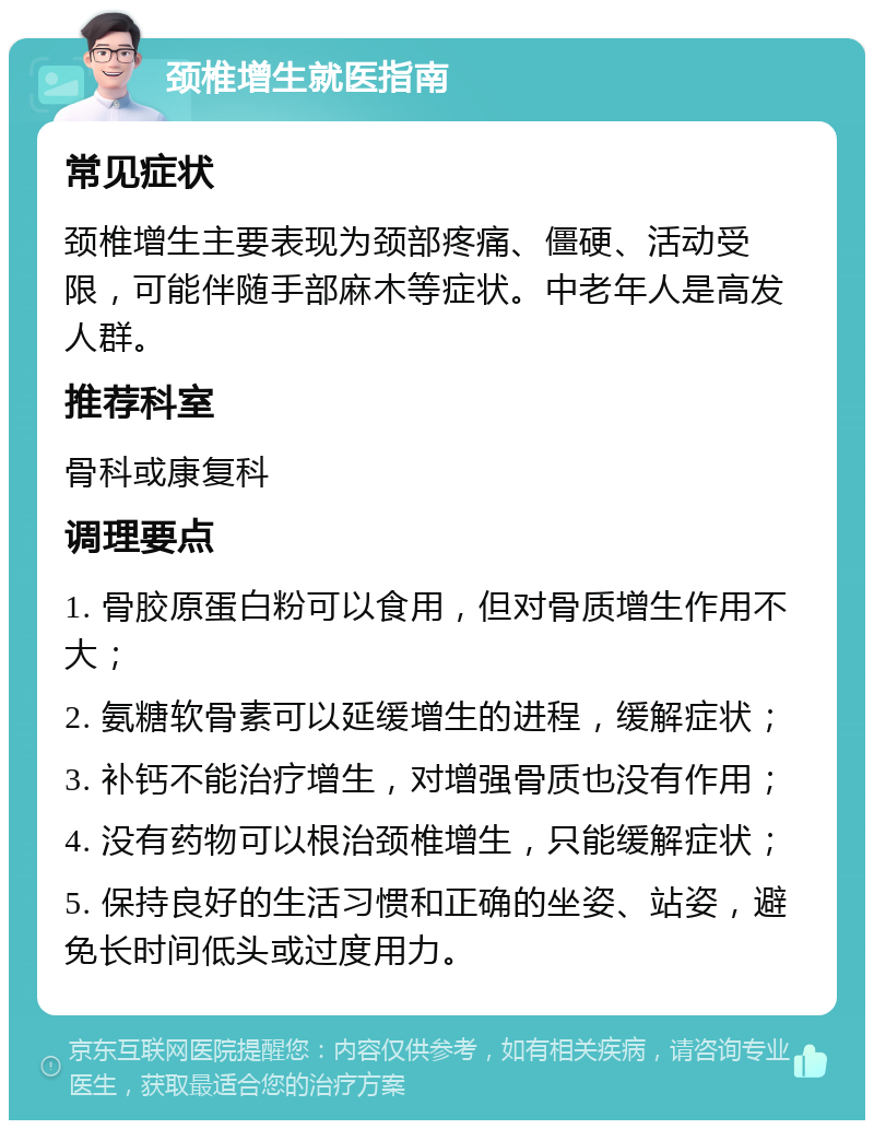 颈椎增生就医指南 常见症状 颈椎增生主要表现为颈部疼痛、僵硬、活动受限，可能伴随手部麻木等症状。中老年人是高发人群。 推荐科室 骨科或康复科 调理要点 1. 骨胶原蛋白粉可以食用，但对骨质增生作用不大； 2. 氨糖软骨素可以延缓增生的进程，缓解症状； 3. 补钙不能治疗增生，对增强骨质也没有作用； 4. 没有药物可以根治颈椎增生，只能缓解症状； 5. 保持良好的生活习惯和正确的坐姿、站姿，避免长时间低头或过度用力。