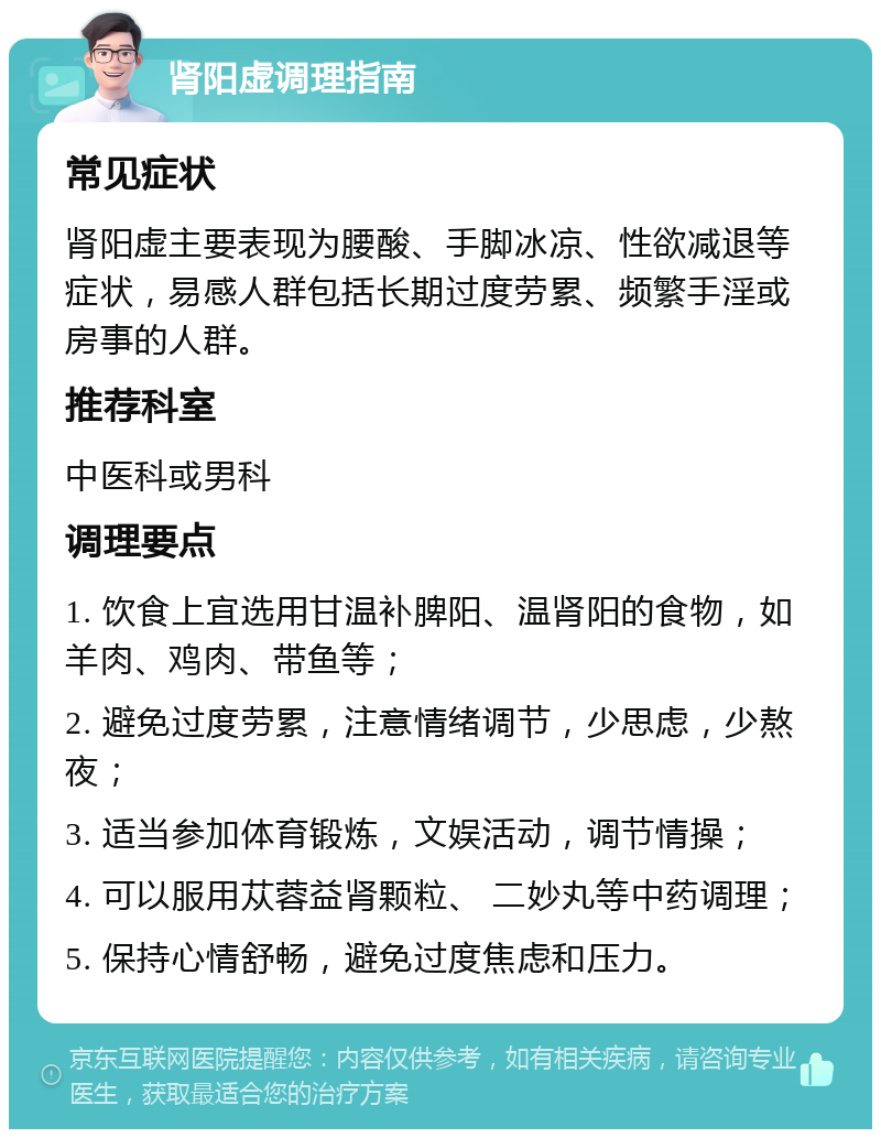 肾阳虚调理指南 常见症状 肾阳虚主要表现为腰酸、手脚冰凉、性欲减退等症状，易感人群包括长期过度劳累、频繁手淫或房事的人群。 推荐科室 中医科或男科 调理要点 1. 饮食上宜选用甘温补脾阳、温肾阳的食物，如羊肉、鸡肉、带鱼等； 2. 避免过度劳累，注意情绪调节，少思虑，少熬夜； 3. 适当参加体育锻炼，文娱活动，调节情操； 4. 可以服用苁蓉益肾颗粒、 二妙丸等中药调理； 5. 保持心情舒畅，避免过度焦虑和压力。