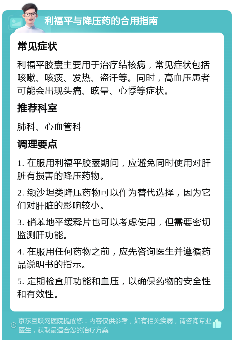 利福平与降压药的合用指南 常见症状 利福平胶囊主要用于治疗结核病，常见症状包括咳嗽、咳痰、发热、盗汗等。同时，高血压患者可能会出现头痛、眩晕、心悸等症状。 推荐科室 肺科、心血管科 调理要点 1. 在服用利福平胶囊期间，应避免同时使用对肝脏有损害的降压药物。 2. 缬沙坦类降压药物可以作为替代选择，因为它们对肝脏的影响较小。 3. 硝苯地平缓释片也可以考虑使用，但需要密切监测肝功能。 4. 在服用任何药物之前，应先咨询医生并遵循药品说明书的指示。 5. 定期检查肝功能和血压，以确保药物的安全性和有效性。