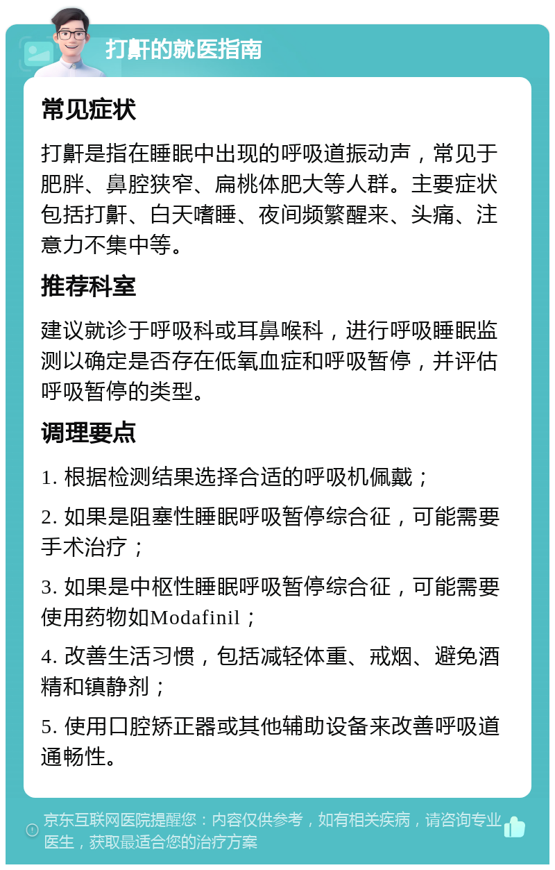 打鼾的就医指南 常见症状 打鼾是指在睡眠中出现的呼吸道振动声，常见于肥胖、鼻腔狭窄、扁桃体肥大等人群。主要症状包括打鼾、白天嗜睡、夜间频繁醒来、头痛、注意力不集中等。 推荐科室 建议就诊于呼吸科或耳鼻喉科，进行呼吸睡眠监测以确定是否存在低氧血症和呼吸暂停，并评估呼吸暂停的类型。 调理要点 1. 根据检测结果选择合适的呼吸机佩戴； 2. 如果是阻塞性睡眠呼吸暂停综合征，可能需要手术治疗； 3. 如果是中枢性睡眠呼吸暂停综合征，可能需要使用药物如Modafinil； 4. 改善生活习惯，包括减轻体重、戒烟、避免酒精和镇静剂； 5. 使用口腔矫正器或其他辅助设备来改善呼吸道通畅性。