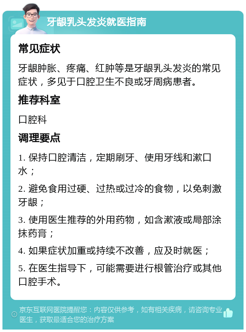 牙龈乳头发炎就医指南 常见症状 牙龈肿胀、疼痛、红肿等是牙龈乳头发炎的常见症状，多见于口腔卫生不良或牙周病患者。 推荐科室 口腔科 调理要点 1. 保持口腔清洁，定期刷牙、使用牙线和漱口水； 2. 避免食用过硬、过热或过冷的食物，以免刺激牙龈； 3. 使用医生推荐的外用药物，如含漱液或局部涂抹药膏； 4. 如果症状加重或持续不改善，应及时就医； 5. 在医生指导下，可能需要进行根管治疗或其他口腔手术。