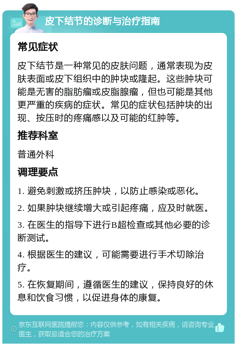 皮下结节的诊断与治疗指南 常见症状 皮下结节是一种常见的皮肤问题，通常表现为皮肤表面或皮下组织中的肿块或隆起。这些肿块可能是无害的脂肪瘤或皮脂腺瘤，但也可能是其他更严重的疾病的症状。常见的症状包括肿块的出现、按压时的疼痛感以及可能的红肿等。 推荐科室 普通外科 调理要点 1. 避免刺激或挤压肿块，以防止感染或恶化。 2. 如果肿块继续增大或引起疼痛，应及时就医。 3. 在医生的指导下进行B超检查或其他必要的诊断测试。 4. 根据医生的建议，可能需要进行手术切除治疗。 5. 在恢复期间，遵循医生的建议，保持良好的休息和饮食习惯，以促进身体的康复。