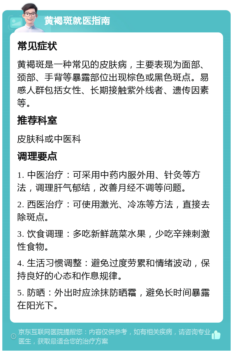 黄褐斑就医指南 常见症状 黄褐斑是一种常见的皮肤病，主要表现为面部、颈部、手背等暴露部位出现棕色或黑色斑点。易感人群包括女性、长期接触紫外线者、遗传因素等。 推荐科室 皮肤科或中医科 调理要点 1. 中医治疗：可采用中药内服外用、针灸等方法，调理肝气郁结，改善月经不调等问题。 2. 西医治疗：可使用激光、冷冻等方法，直接去除斑点。 3. 饮食调理：多吃新鲜蔬菜水果，少吃辛辣刺激性食物。 4. 生活习惯调整：避免过度劳累和情绪波动，保持良好的心态和作息规律。 5. 防晒：外出时应涂抹防晒霜，避免长时间暴露在阳光下。