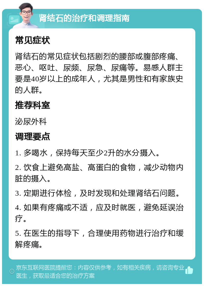 肾结石的治疗和调理指南 常见症状 肾结石的常见症状包括剧烈的腰部或腹部疼痛、恶心、呕吐、尿频、尿急、尿痛等。易感人群主要是40岁以上的成年人，尤其是男性和有家族史的人群。 推荐科室 泌尿外科 调理要点 1. 多喝水，保持每天至少2升的水分摄入。 2. 饮食上避免高盐、高蛋白的食物，减少动物内脏的摄入。 3. 定期进行体检，及时发现和处理肾结石问题。 4. 如果有疼痛或不适，应及时就医，避免延误治疗。 5. 在医生的指导下，合理使用药物进行治疗和缓解疼痛。