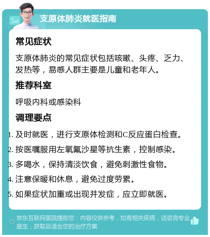 支原体肺炎就医指南 常见症状 支原体肺炎的常见症状包括咳嗽、头疼、乏力、发热等，易感人群主要是儿童和老年人。 推荐科室 呼吸内科或感染科 调理要点 及时就医，进行支原体检测和C反应蛋白检查。 按医嘱服用左氧氟沙星等抗生素，控制感染。 多喝水，保持清淡饮食，避免刺激性食物。 注意保暖和休息，避免过度劳累。 如果症状加重或出现并发症，应立即就医。