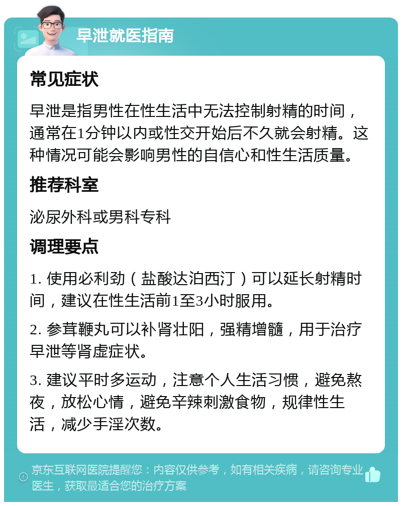 早泄就医指南 常见症状 早泄是指男性在性生活中无法控制射精的时间，通常在1分钟以内或性交开始后不久就会射精。这种情况可能会影响男性的自信心和性生活质量。 推荐科室 泌尿外科或男科专科 调理要点 1. 使用必利劲（盐酸达泊西汀）可以延长射精时间，建议在性生活前1至3小时服用。 2. 参茸鞭丸可以补肾壮阳，强精增髓，用于治疗早泄等肾虚症状。 3. 建议平时多运动，注意个人生活习惯，避免熬夜，放松心情，避免辛辣刺激食物，规律性生活，减少手淫次数。