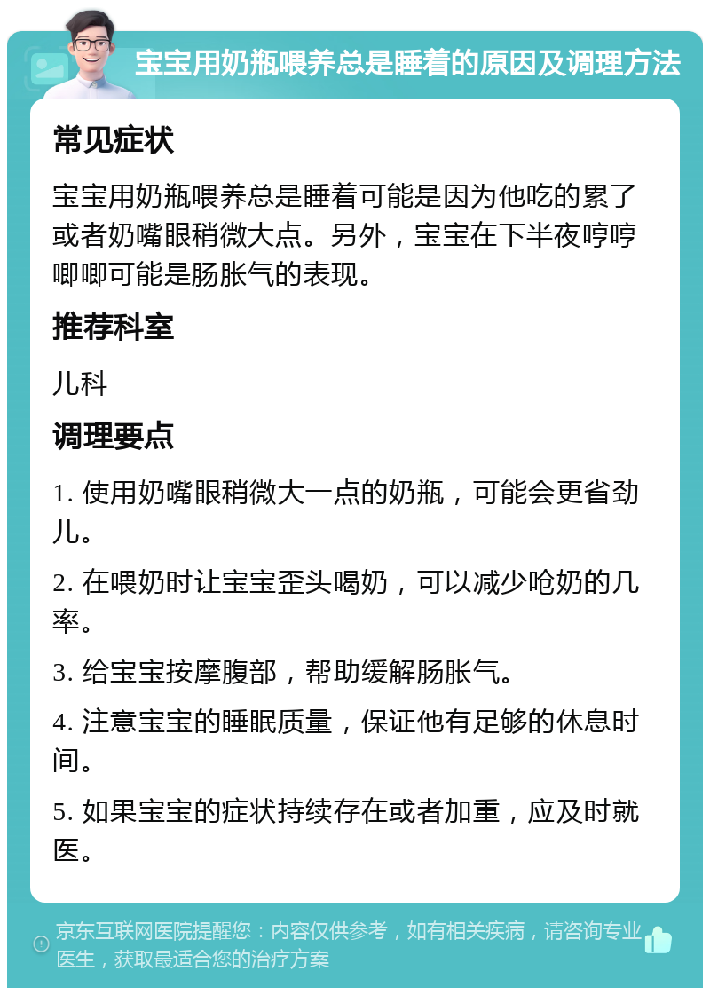 宝宝用奶瓶喂养总是睡着的原因及调理方法 常见症状 宝宝用奶瓶喂养总是睡着可能是因为他吃的累了或者奶嘴眼稍微大点。另外，宝宝在下半夜哼哼唧唧可能是肠胀气的表现。 推荐科室 儿科 调理要点 1. 使用奶嘴眼稍微大一点的奶瓶，可能会更省劲儿。 2. 在喂奶时让宝宝歪头喝奶，可以减少呛奶的几率。 3. 给宝宝按摩腹部，帮助缓解肠胀气。 4. 注意宝宝的睡眠质量，保证他有足够的休息时间。 5. 如果宝宝的症状持续存在或者加重，应及时就医。