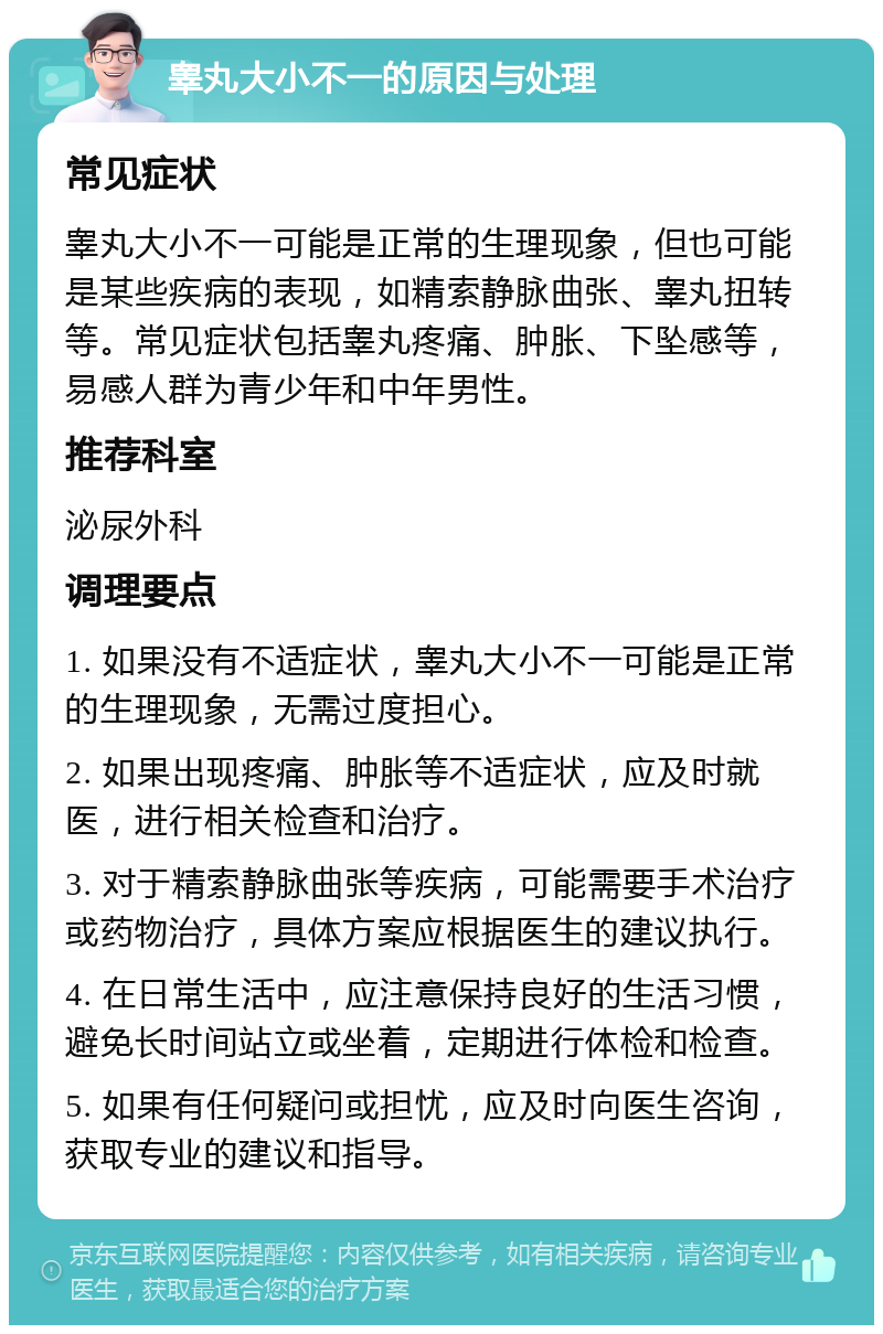 睾丸大小不一的原因与处理 常见症状 睾丸大小不一可能是正常的生理现象，但也可能是某些疾病的表现，如精索静脉曲张、睾丸扭转等。常见症状包括睾丸疼痛、肿胀、下坠感等，易感人群为青少年和中年男性。 推荐科室 泌尿外科 调理要点 1. 如果没有不适症状，睾丸大小不一可能是正常的生理现象，无需过度担心。 2. 如果出现疼痛、肿胀等不适症状，应及时就医，进行相关检查和治疗。 3. 对于精索静脉曲张等疾病，可能需要手术治疗或药物治疗，具体方案应根据医生的建议执行。 4. 在日常生活中，应注意保持良好的生活习惯，避免长时间站立或坐着，定期进行体检和检查。 5. 如果有任何疑问或担忧，应及时向医生咨询，获取专业的建议和指导。