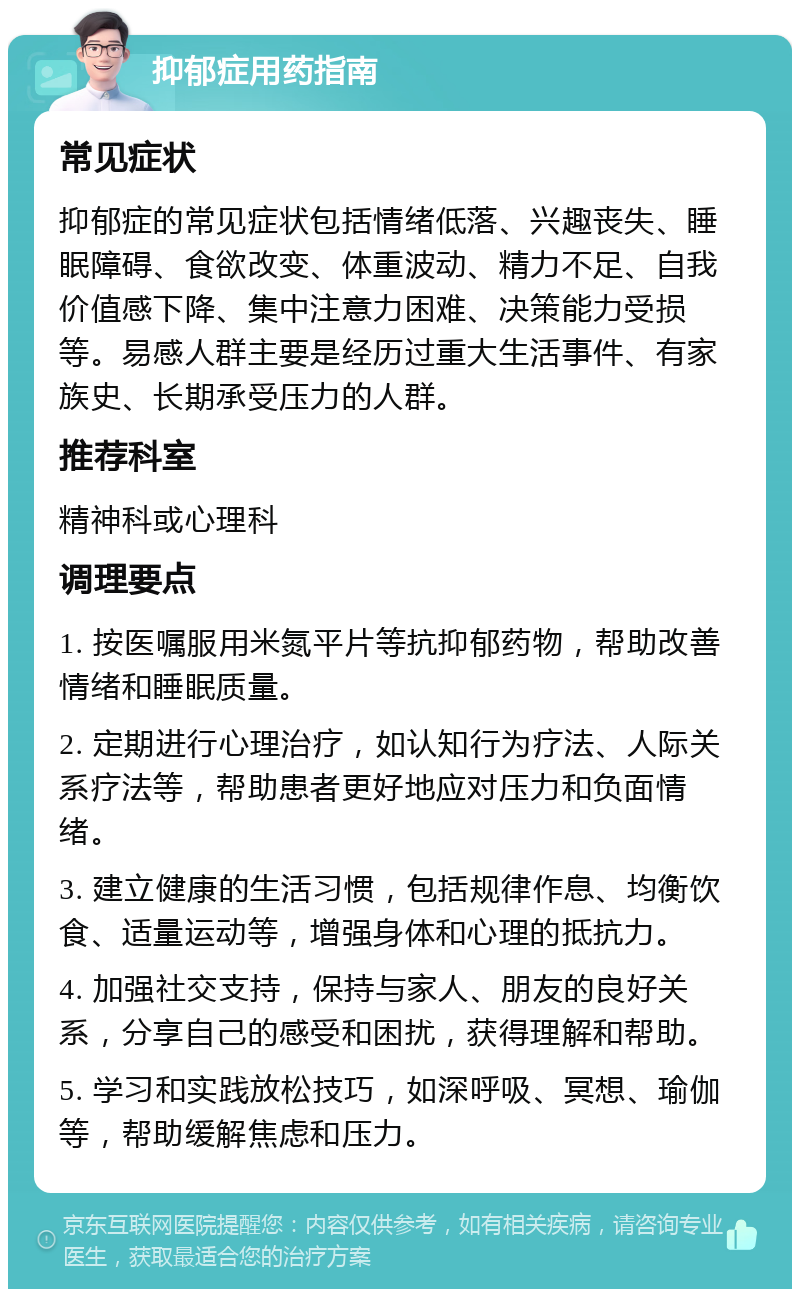 抑郁症用药指南 常见症状 抑郁症的常见症状包括情绪低落、兴趣丧失、睡眠障碍、食欲改变、体重波动、精力不足、自我价值感下降、集中注意力困难、决策能力受损等。易感人群主要是经历过重大生活事件、有家族史、长期承受压力的人群。 推荐科室 精神科或心理科 调理要点 1. 按医嘱服用米氮平片等抗抑郁药物，帮助改善情绪和睡眠质量。 2. 定期进行心理治疗，如认知行为疗法、人际关系疗法等，帮助患者更好地应对压力和负面情绪。 3. 建立健康的生活习惯，包括规律作息、均衡饮食、适量运动等，增强身体和心理的抵抗力。 4. 加强社交支持，保持与家人、朋友的良好关系，分享自己的感受和困扰，获得理解和帮助。 5. 学习和实践放松技巧，如深呼吸、冥想、瑜伽等，帮助缓解焦虑和压力。