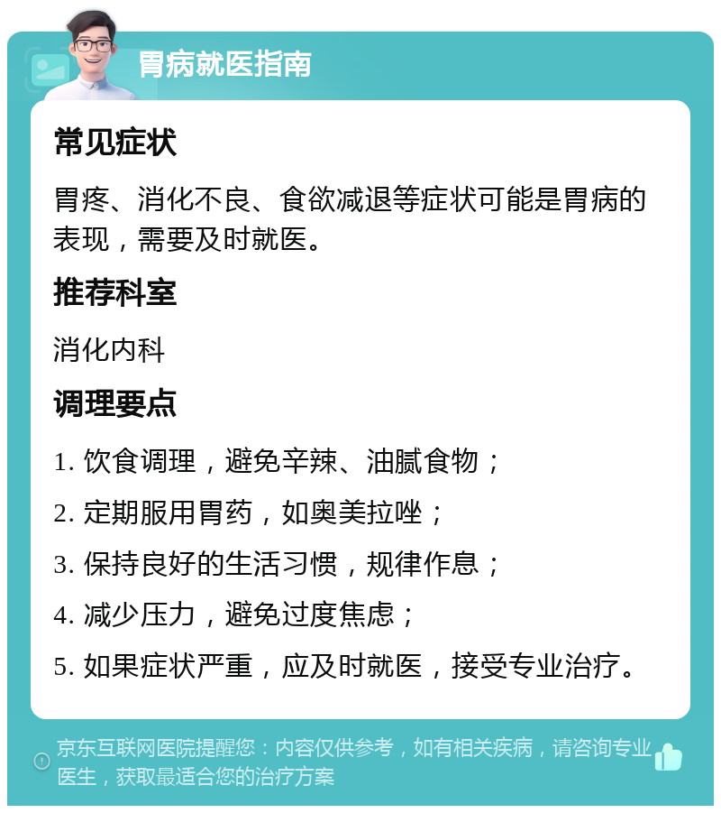 胃病就医指南 常见症状 胃疼、消化不良、食欲减退等症状可能是胃病的表现，需要及时就医。 推荐科室 消化内科 调理要点 1. 饮食调理，避免辛辣、油腻食物； 2. 定期服用胃药，如奥美拉唑； 3. 保持良好的生活习惯，规律作息； 4. 减少压力，避免过度焦虑； 5. 如果症状严重，应及时就医，接受专业治疗。