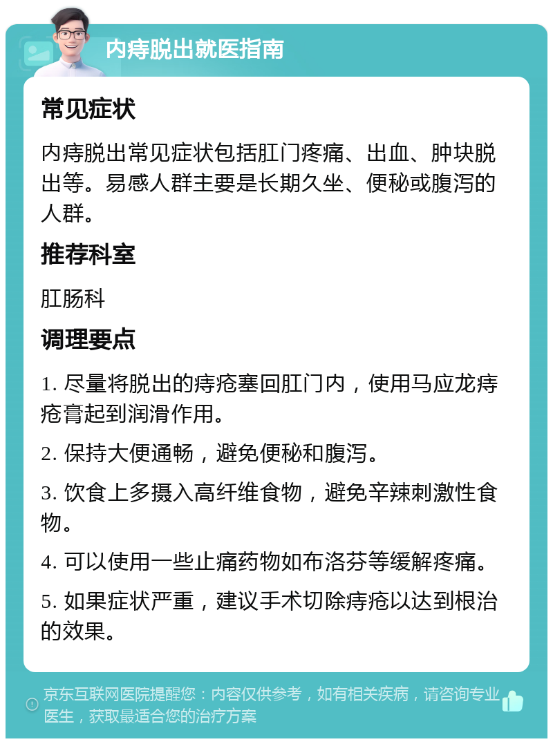 内痔脱出就医指南 常见症状 内痔脱出常见症状包括肛门疼痛、出血、肿块脱出等。易感人群主要是长期久坐、便秘或腹泻的人群。 推荐科室 肛肠科 调理要点 1. 尽量将脱出的痔疮塞回肛门内，使用马应龙痔疮膏起到润滑作用。 2. 保持大便通畅，避免便秘和腹泻。 3. 饮食上多摄入高纤维食物，避免辛辣刺激性食物。 4. 可以使用一些止痛药物如布洛芬等缓解疼痛。 5. 如果症状严重，建议手术切除痔疮以达到根治的效果。