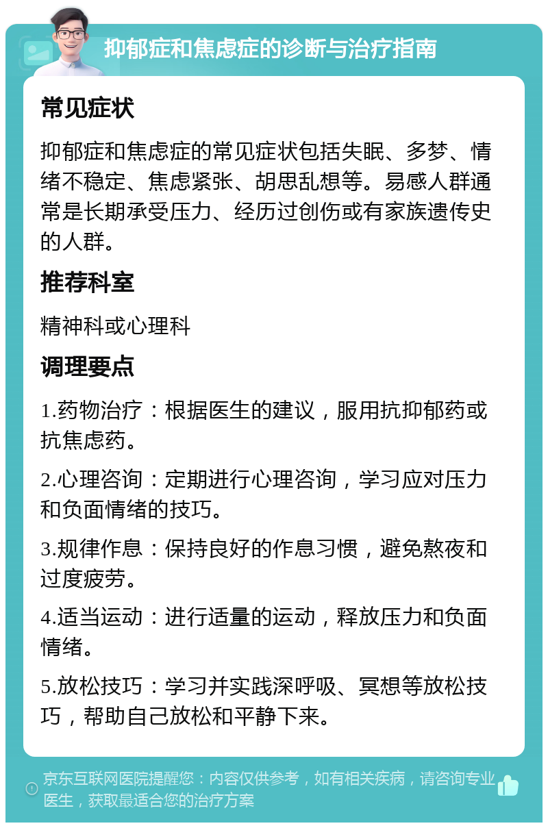 抑郁症和焦虑症的诊断与治疗指南 常见症状 抑郁症和焦虑症的常见症状包括失眠、多梦、情绪不稳定、焦虑紧张、胡思乱想等。易感人群通常是长期承受压力、经历过创伤或有家族遗传史的人群。 推荐科室 精神科或心理科 调理要点 1.药物治疗：根据医生的建议，服用抗抑郁药或抗焦虑药。 2.心理咨询：定期进行心理咨询，学习应对压力和负面情绪的技巧。 3.规律作息：保持良好的作息习惯，避免熬夜和过度疲劳。 4.适当运动：进行适量的运动，释放压力和负面情绪。 5.放松技巧：学习并实践深呼吸、冥想等放松技巧，帮助自己放松和平静下来。