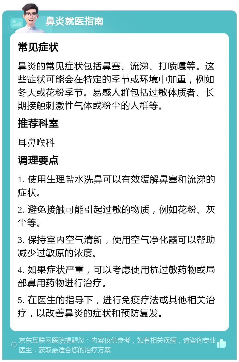 鼻炎就医指南 常见症状 鼻炎的常见症状包括鼻塞、流涕、打喷嚏等。这些症状可能会在特定的季节或环境中加重，例如冬天或花粉季节。易感人群包括过敏体质者、长期接触刺激性气体或粉尘的人群等。 推荐科室 耳鼻喉科 调理要点 1. 使用生理盐水洗鼻可以有效缓解鼻塞和流涕的症状。 2. 避免接触可能引起过敏的物质，例如花粉、灰尘等。 3. 保持室内空气清新，使用空气净化器可以帮助减少过敏原的浓度。 4. 如果症状严重，可以考虑使用抗过敏药物或局部鼻用药物进行治疗。 5. 在医生的指导下，进行免疫疗法或其他相关治疗，以改善鼻炎的症状和预防复发。