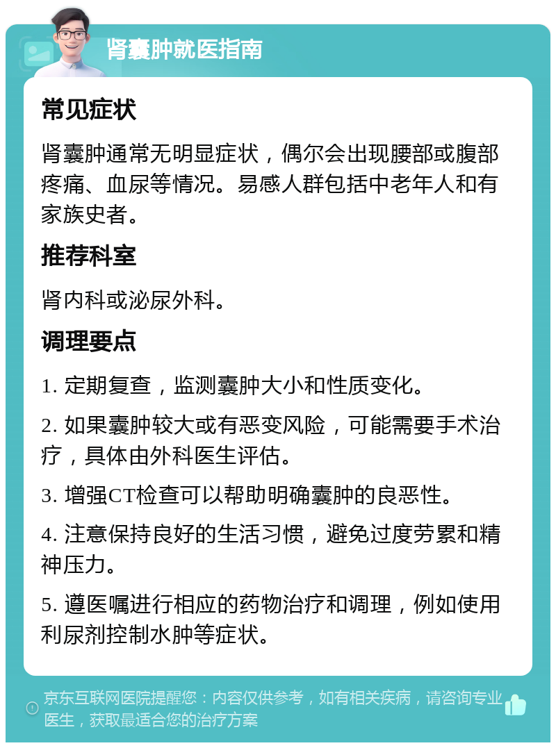 肾囊肿就医指南 常见症状 肾囊肿通常无明显症状，偶尔会出现腰部或腹部疼痛、血尿等情况。易感人群包括中老年人和有家族史者。 推荐科室 肾内科或泌尿外科。 调理要点 1. 定期复查，监测囊肿大小和性质变化。 2. 如果囊肿较大或有恶变风险，可能需要手术治疗，具体由外科医生评估。 3. 增强CT检查可以帮助明确囊肿的良恶性。 4. 注意保持良好的生活习惯，避免过度劳累和精神压力。 5. 遵医嘱进行相应的药物治疗和调理，例如使用利尿剂控制水肿等症状。