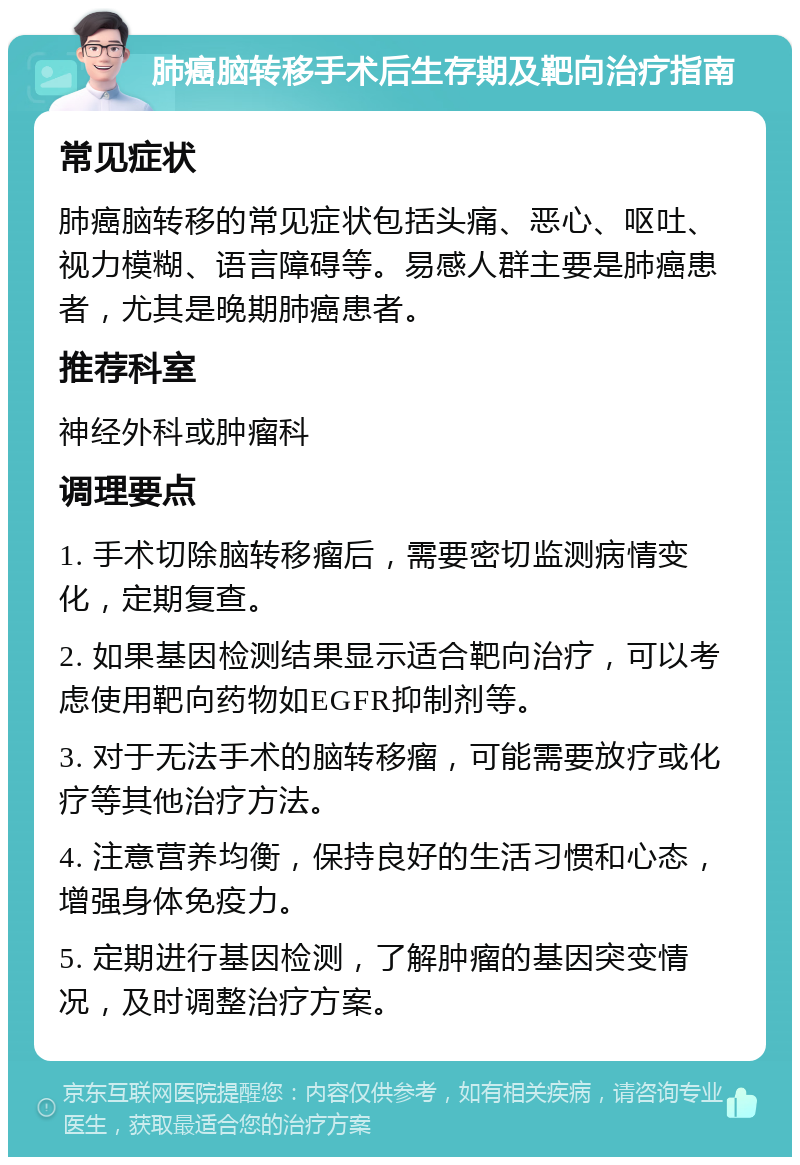 肺癌脑转移手术后生存期及靶向治疗指南 常见症状 肺癌脑转移的常见症状包括头痛、恶心、呕吐、视力模糊、语言障碍等。易感人群主要是肺癌患者，尤其是晚期肺癌患者。 推荐科室 神经外科或肿瘤科 调理要点 1. 手术切除脑转移瘤后，需要密切监测病情变化，定期复查。 2. 如果基因检测结果显示适合靶向治疗，可以考虑使用靶向药物如EGFR抑制剂等。 3. 对于无法手术的脑转移瘤，可能需要放疗或化疗等其他治疗方法。 4. 注意营养均衡，保持良好的生活习惯和心态，增强身体免疫力。 5. 定期进行基因检测，了解肿瘤的基因突变情况，及时调整治疗方案。