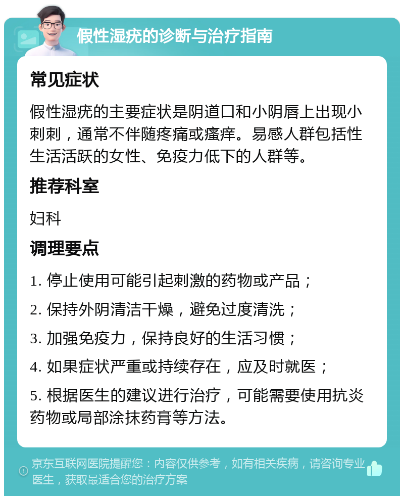 假性湿疣的诊断与治疗指南 常见症状 假性湿疣的主要症状是阴道口和小阴唇上出现小刺刺，通常不伴随疼痛或瘙痒。易感人群包括性生活活跃的女性、免疫力低下的人群等。 推荐科室 妇科 调理要点 1. 停止使用可能引起刺激的药物或产品； 2. 保持外阴清洁干燥，避免过度清洗； 3. 加强免疫力，保持良好的生活习惯； 4. 如果症状严重或持续存在，应及时就医； 5. 根据医生的建议进行治疗，可能需要使用抗炎药物或局部涂抹药膏等方法。