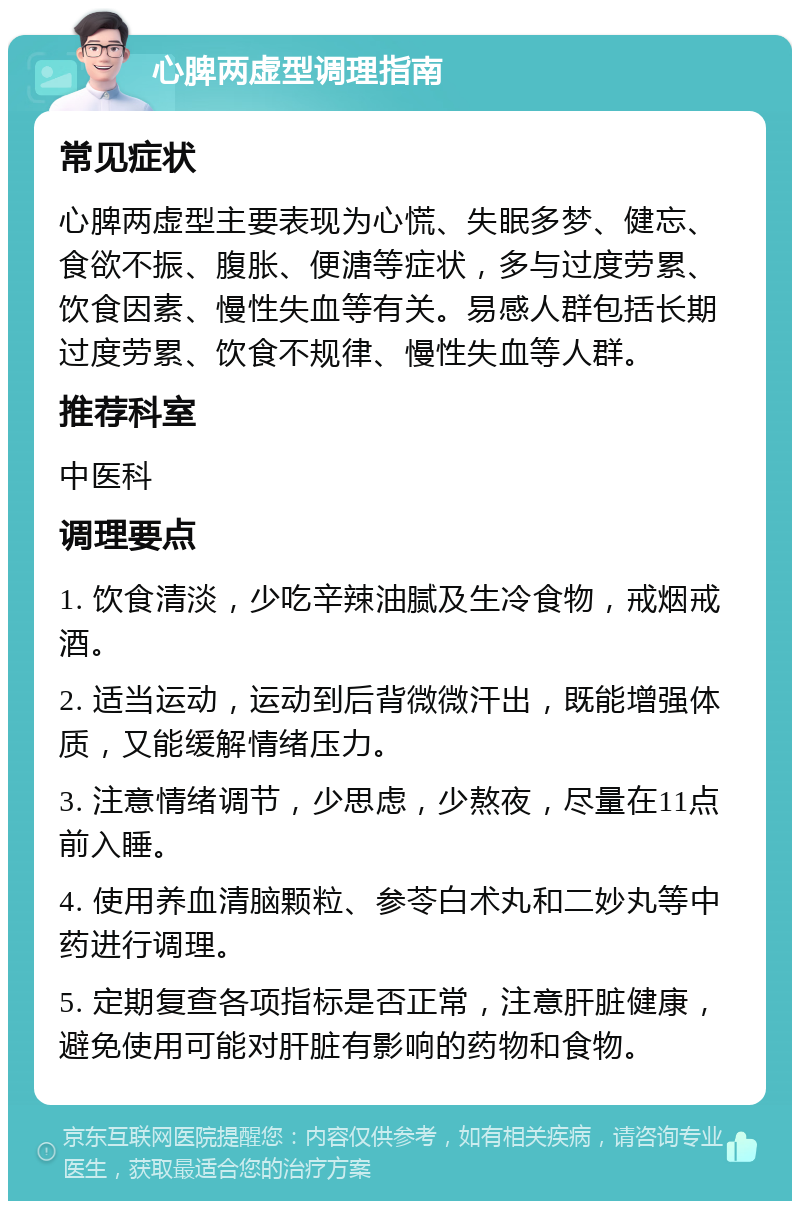 心脾两虚型调理指南 常见症状 心脾两虚型主要表现为心慌、失眠多梦、健忘、食欲不振、腹胀、便溏等症状，多与过度劳累、饮食因素、慢性失血等有关。易感人群包括长期过度劳累、饮食不规律、慢性失血等人群。 推荐科室 中医科 调理要点 1. 饮食清淡，少吃辛辣油腻及生冷食物，戒烟戒酒。 2. 适当运动，运动到后背微微汗出，既能增强体质，又能缓解情绪压力。 3. 注意情绪调节，少思虑，少熬夜，尽量在11点前入睡。 4. 使用养血清脑颗粒、参苓白术丸和二妙丸等中药进行调理。 5. 定期复查各项指标是否正常，注意肝脏健康，避免使用可能对肝脏有影响的药物和食物。