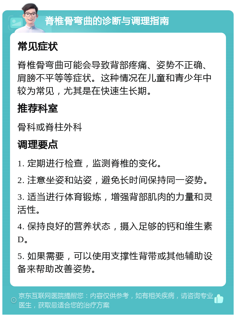 脊椎骨弯曲的诊断与调理指南 常见症状 脊椎骨弯曲可能会导致背部疼痛、姿势不正确、肩膀不平等等症状。这种情况在儿童和青少年中较为常见，尤其是在快速生长期。 推荐科室 骨科或脊柱外科 调理要点 1. 定期进行检查，监测脊椎的变化。 2. 注意坐姿和站姿，避免长时间保持同一姿势。 3. 适当进行体育锻炼，增强背部肌肉的力量和灵活性。 4. 保持良好的营养状态，摄入足够的钙和维生素D。 5. 如果需要，可以使用支撑性背带或其他辅助设备来帮助改善姿势。