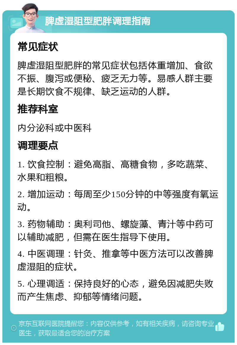 脾虚湿阻型肥胖调理指南 常见症状 脾虚湿阻型肥胖的常见症状包括体重增加、食欲不振、腹泻或便秘、疲乏无力等。易感人群主要是长期饮食不规律、缺乏运动的人群。 推荐科室 内分泌科或中医科 调理要点 1. 饮食控制：避免高脂、高糖食物，多吃蔬菜、水果和粗粮。 2. 增加运动：每周至少150分钟的中等强度有氧运动。 3. 药物辅助：奥利司他、螺旋藻、青汁等中药可以辅助减肥，但需在医生指导下使用。 4. 中医调理：针灸、推拿等中医方法可以改善脾虚湿阻的症状。 5. 心理调适：保持良好的心态，避免因减肥失败而产生焦虑、抑郁等情绪问题。