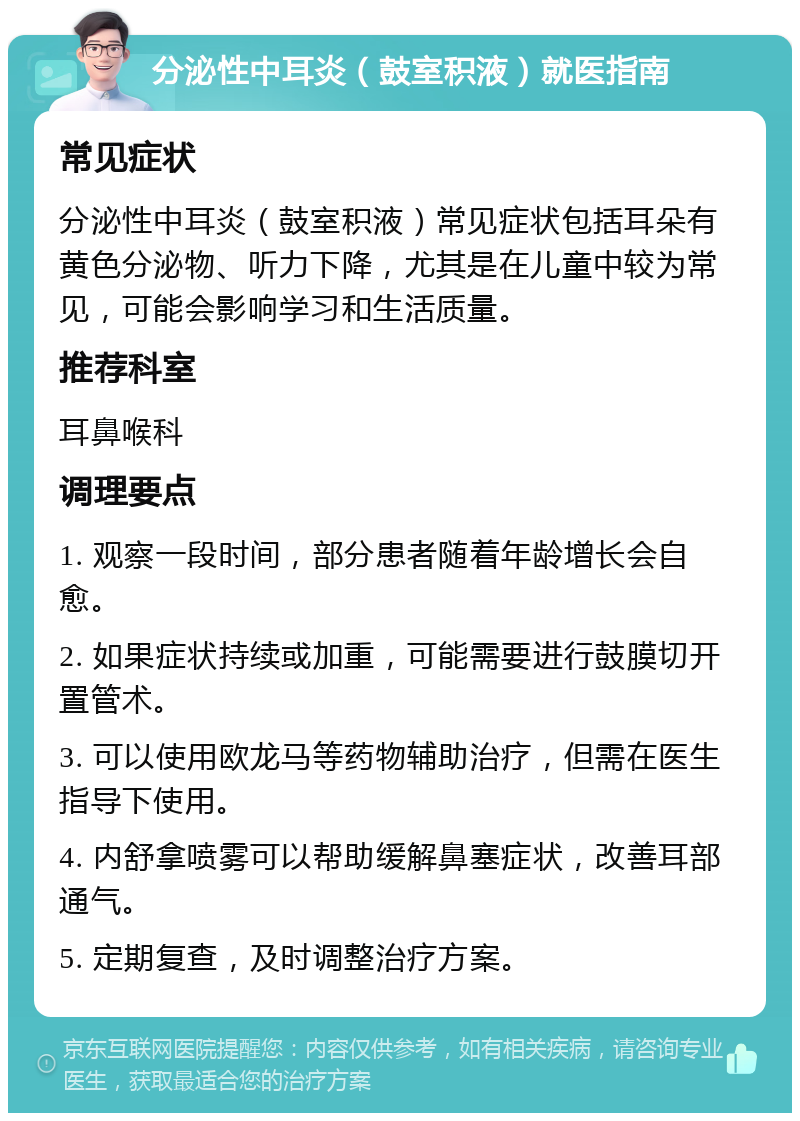 分泌性中耳炎（鼓室积液）就医指南 常见症状 分泌性中耳炎（鼓室积液）常见症状包括耳朵有黄色分泌物、听力下降，尤其是在儿童中较为常见，可能会影响学习和生活质量。 推荐科室 耳鼻喉科 调理要点 1. 观察一段时间，部分患者随着年龄增长会自愈。 2. 如果症状持续或加重，可能需要进行鼓膜切开置管术。 3. 可以使用欧龙马等药物辅助治疗，但需在医生指导下使用。 4. 内舒拿喷雾可以帮助缓解鼻塞症状，改善耳部通气。 5. 定期复查，及时调整治疗方案。