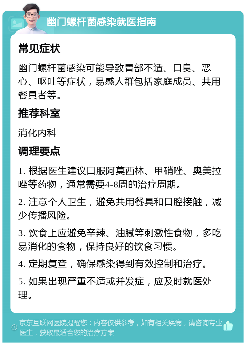 幽门螺杆菌感染就医指南 常见症状 幽门螺杆菌感染可能导致胃部不适、口臭、恶心、呕吐等症状，易感人群包括家庭成员、共用餐具者等。 推荐科室 消化内科 调理要点 1. 根据医生建议口服阿莫西林、甲硝唑、奥美拉唑等药物，通常需要4-8周的治疗周期。 2. 注意个人卫生，避免共用餐具和口腔接触，减少传播风险。 3. 饮食上应避免辛辣、油腻等刺激性食物，多吃易消化的食物，保持良好的饮食习惯。 4. 定期复查，确保感染得到有效控制和治疗。 5. 如果出现严重不适或并发症，应及时就医处理。