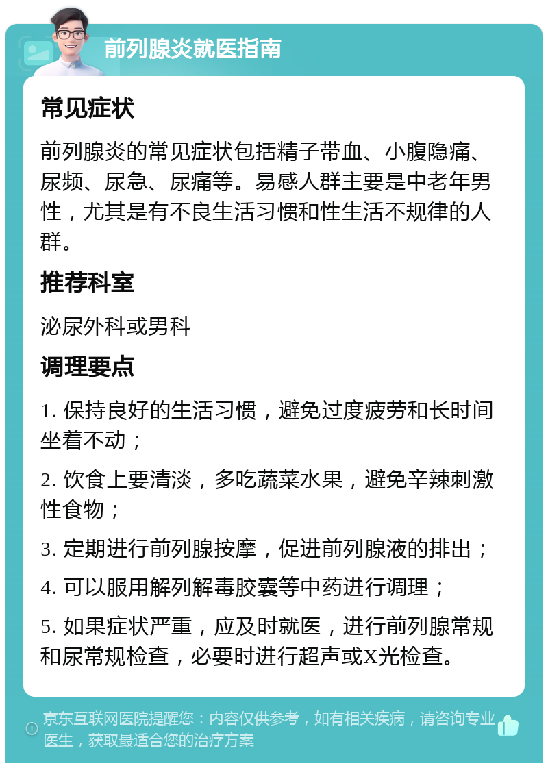 前列腺炎就医指南 常见症状 前列腺炎的常见症状包括精子带血、小腹隐痛、尿频、尿急、尿痛等。易感人群主要是中老年男性，尤其是有不良生活习惯和性生活不规律的人群。 推荐科室 泌尿外科或男科 调理要点 1. 保持良好的生活习惯，避免过度疲劳和长时间坐着不动； 2. 饮食上要清淡，多吃蔬菜水果，避免辛辣刺激性食物； 3. 定期进行前列腺按摩，促进前列腺液的排出； 4. 可以服用解列解毒胶囊等中药进行调理； 5. 如果症状严重，应及时就医，进行前列腺常规和尿常规检查，必要时进行超声或X光检查。