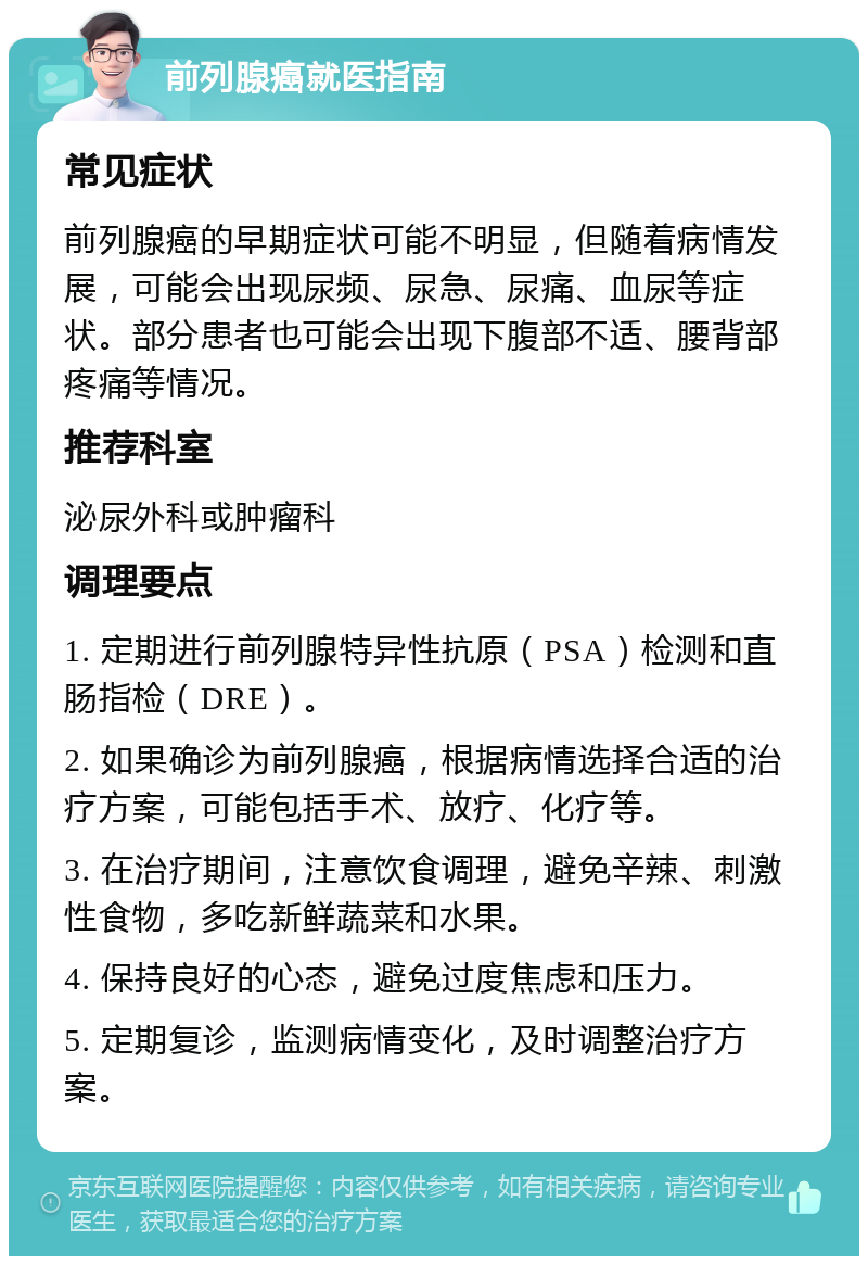 前列腺癌就医指南 常见症状 前列腺癌的早期症状可能不明显，但随着病情发展，可能会出现尿频、尿急、尿痛、血尿等症状。部分患者也可能会出现下腹部不适、腰背部疼痛等情况。 推荐科室 泌尿外科或肿瘤科 调理要点 1. 定期进行前列腺特异性抗原（PSA）检测和直肠指检（DRE）。 2. 如果确诊为前列腺癌，根据病情选择合适的治疗方案，可能包括手术、放疗、化疗等。 3. 在治疗期间，注意饮食调理，避免辛辣、刺激性食物，多吃新鲜蔬菜和水果。 4. 保持良好的心态，避免过度焦虑和压力。 5. 定期复诊，监测病情变化，及时调整治疗方案。