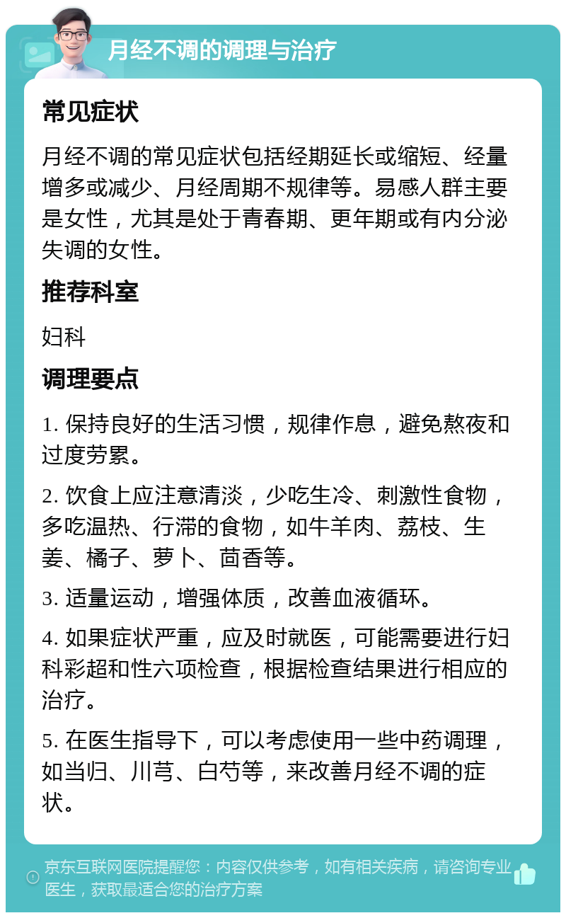 月经不调的调理与治疗 常见症状 月经不调的常见症状包括经期延长或缩短、经量增多或减少、月经周期不规律等。易感人群主要是女性，尤其是处于青春期、更年期或有内分泌失调的女性。 推荐科室 妇科 调理要点 1. 保持良好的生活习惯，规律作息，避免熬夜和过度劳累。 2. 饮食上应注意清淡，少吃生冷、刺激性食物，多吃温热、行滞的食物，如牛羊肉、荔枝、生姜、橘子、萝卜、茴香等。 3. 适量运动，增强体质，改善血液循环。 4. 如果症状严重，应及时就医，可能需要进行妇科彩超和性六项检查，根据检查结果进行相应的治疗。 5. 在医生指导下，可以考虑使用一些中药调理，如当归、川芎、白芍等，来改善月经不调的症状。