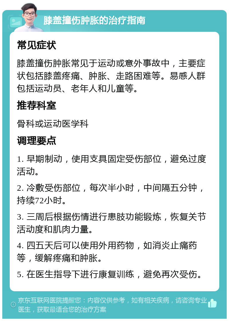 膝盖撞伤肿胀的治疗指南 常见症状 膝盖撞伤肿胀常见于运动或意外事故中，主要症状包括膝盖疼痛、肿胀、走路困难等。易感人群包括运动员、老年人和儿童等。 推荐科室 骨科或运动医学科 调理要点 1. 早期制动，使用支具固定受伤部位，避免过度活动。 2. 冷敷受伤部位，每次半小时，中间隔五分钟，持续72小时。 3. 三周后根据伤情进行患肢功能锻炼，恢复关节活动度和肌肉力量。 4. 四五天后可以使用外用药物，如消炎止痛药等，缓解疼痛和肿胀。 5. 在医生指导下进行康复训练，避免再次受伤。