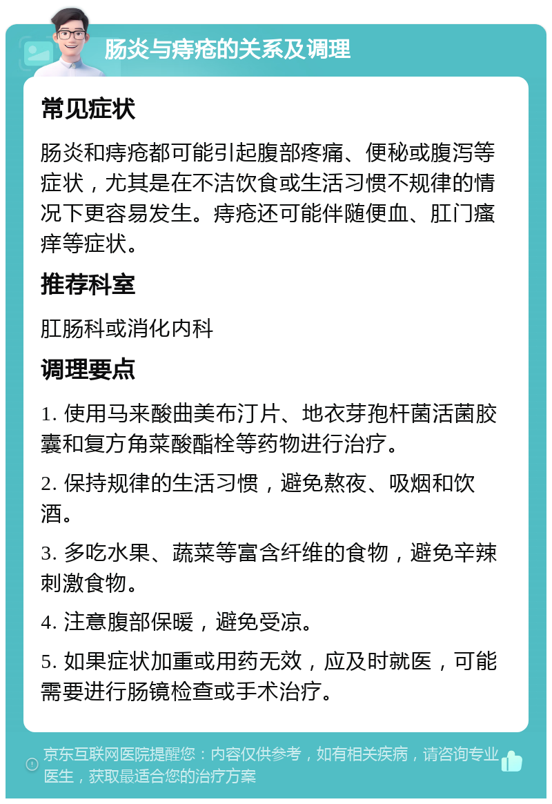 肠炎与痔疮的关系及调理 常见症状 肠炎和痔疮都可能引起腹部疼痛、便秘或腹泻等症状，尤其是在不洁饮食或生活习惯不规律的情况下更容易发生。痔疮还可能伴随便血、肛门瘙痒等症状。 推荐科室 肛肠科或消化内科 调理要点 1. 使用马来酸曲美布汀片、地衣芽孢杆菌活菌胶囊和复方角菜酸酯栓等药物进行治疗。 2. 保持规律的生活习惯，避免熬夜、吸烟和饮酒。 3. 多吃水果、蔬菜等富含纤维的食物，避免辛辣刺激食物。 4. 注意腹部保暖，避免受凉。 5. 如果症状加重或用药无效，应及时就医，可能需要进行肠镜检查或手术治疗。