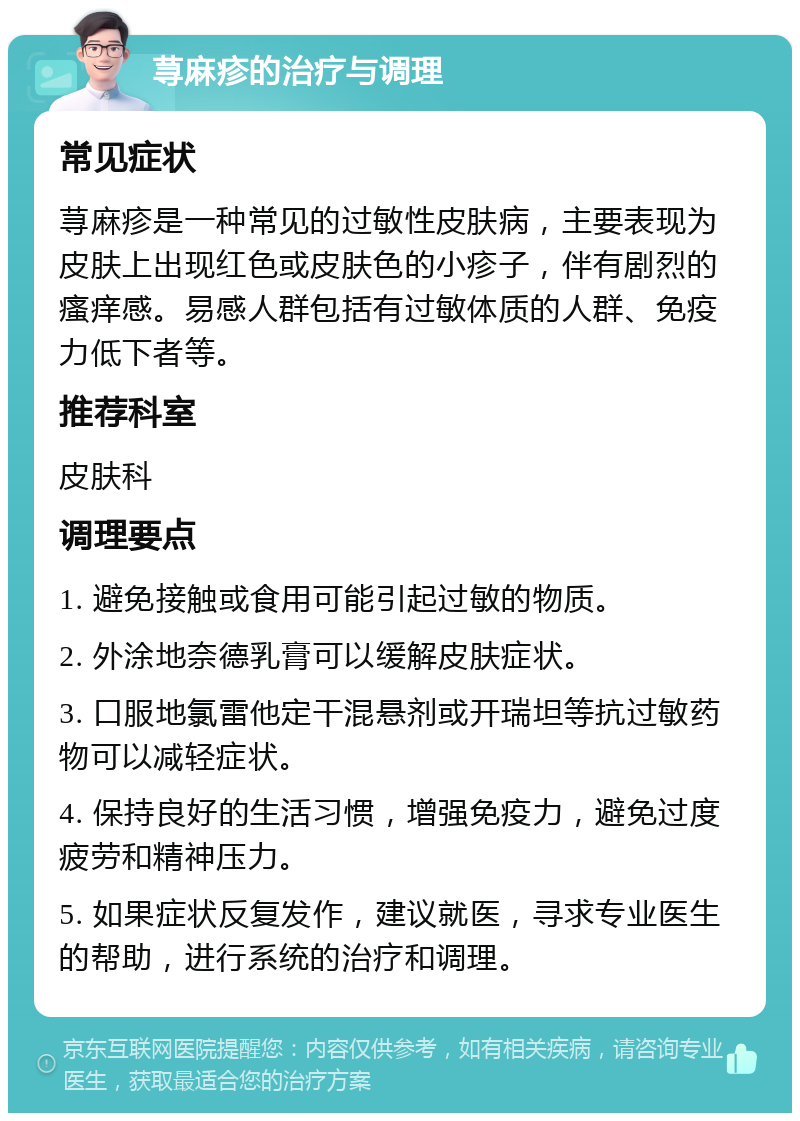 荨麻疹的治疗与调理 常见症状 荨麻疹是一种常见的过敏性皮肤病，主要表现为皮肤上出现红色或皮肤色的小疹子，伴有剧烈的瘙痒感。易感人群包括有过敏体质的人群、免疫力低下者等。 推荐科室 皮肤科 调理要点 1. 避免接触或食用可能引起过敏的物质。 2. 外涂地奈德乳膏可以缓解皮肤症状。 3. 口服地氯雷他定干混悬剂或开瑞坦等抗过敏药物可以减轻症状。 4. 保持良好的生活习惯，增强免疫力，避免过度疲劳和精神压力。 5. 如果症状反复发作，建议就医，寻求专业医生的帮助，进行系统的治疗和调理。