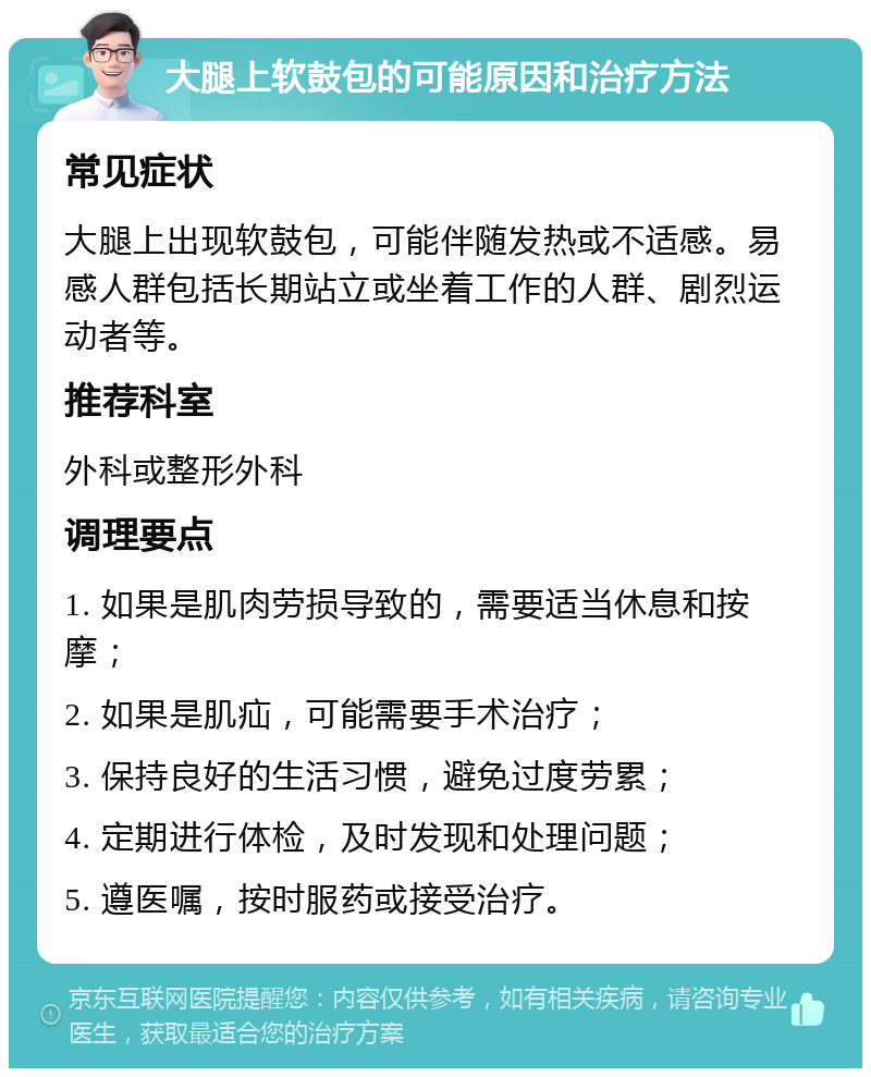 大腿上软鼓包的可能原因和治疗方法 常见症状 大腿上出现软鼓包，可能伴随发热或不适感。易感人群包括长期站立或坐着工作的人群、剧烈运动者等。 推荐科室 外科或整形外科 调理要点 1. 如果是肌肉劳损导致的，需要适当休息和按摩； 2. 如果是肌疝，可能需要手术治疗； 3. 保持良好的生活习惯，避免过度劳累； 4. 定期进行体检，及时发现和处理问题； 5. 遵医嘱，按时服药或接受治疗。