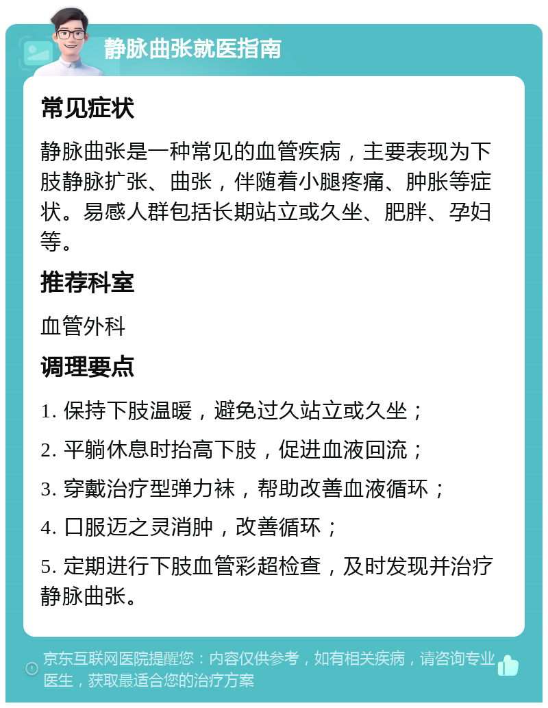 静脉曲张就医指南 常见症状 静脉曲张是一种常见的血管疾病，主要表现为下肢静脉扩张、曲张，伴随着小腿疼痛、肿胀等症状。易感人群包括长期站立或久坐、肥胖、孕妇等。 推荐科室 血管外科 调理要点 1. 保持下肢温暖，避免过久站立或久坐； 2. 平躺休息时抬高下肢，促进血液回流； 3. 穿戴治疗型弹力袜，帮助改善血液循环； 4. 口服迈之灵消肿，改善循环； 5. 定期进行下肢血管彩超检查，及时发现并治疗静脉曲张。