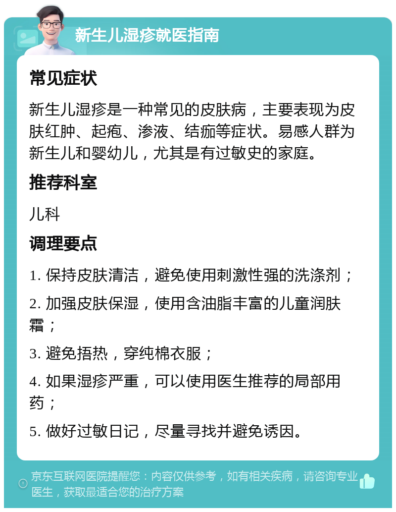 新生儿湿疹就医指南 常见症状 新生儿湿疹是一种常见的皮肤病，主要表现为皮肤红肿、起疱、渗液、结痂等症状。易感人群为新生儿和婴幼儿，尤其是有过敏史的家庭。 推荐科室 儿科 调理要点 1. 保持皮肤清洁，避免使用刺激性强的洗涤剂； 2. 加强皮肤保湿，使用含油脂丰富的儿童润肤霜； 3. 避免捂热，穿纯棉衣服； 4. 如果湿疹严重，可以使用医生推荐的局部用药； 5. 做好过敏日记，尽量寻找并避免诱因。