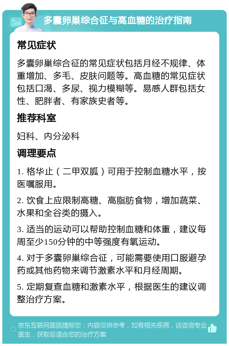 多囊卵巢综合征与高血糖的治疗指南 常见症状 多囊卵巢综合征的常见症状包括月经不规律、体重增加、多毛、皮肤问题等。高血糖的常见症状包括口渴、多尿、视力模糊等。易感人群包括女性、肥胖者、有家族史者等。 推荐科室 妇科、内分泌科 调理要点 1. 格华止（二甲双胍）可用于控制血糖水平，按医嘱服用。 2. 饮食上应限制高糖、高脂肪食物，增加蔬菜、水果和全谷类的摄入。 3. 适当的运动可以帮助控制血糖和体重，建议每周至少150分钟的中等强度有氧运动。 4. 对于多囊卵巢综合征，可能需要使用口服避孕药或其他药物来调节激素水平和月经周期。 5. 定期复查血糖和激素水平，根据医生的建议调整治疗方案。