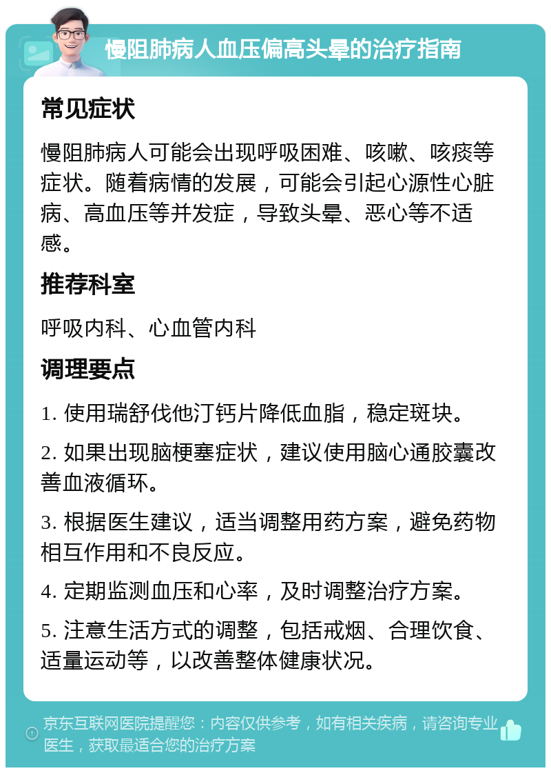 慢阻肺病人血压偏高头晕的治疗指南 常见症状 慢阻肺病人可能会出现呼吸困难、咳嗽、咳痰等症状。随着病情的发展，可能会引起心源性心脏病、高血压等并发症，导致头晕、恶心等不适感。 推荐科室 呼吸内科、心血管内科 调理要点 1. 使用瑞舒伐他汀钙片降低血脂，稳定斑块。 2. 如果出现脑梗塞症状，建议使用脑心通胶囊改善血液循环。 3. 根据医生建议，适当调整用药方案，避免药物相互作用和不良反应。 4. 定期监测血压和心率，及时调整治疗方案。 5. 注意生活方式的调整，包括戒烟、合理饮食、适量运动等，以改善整体健康状况。