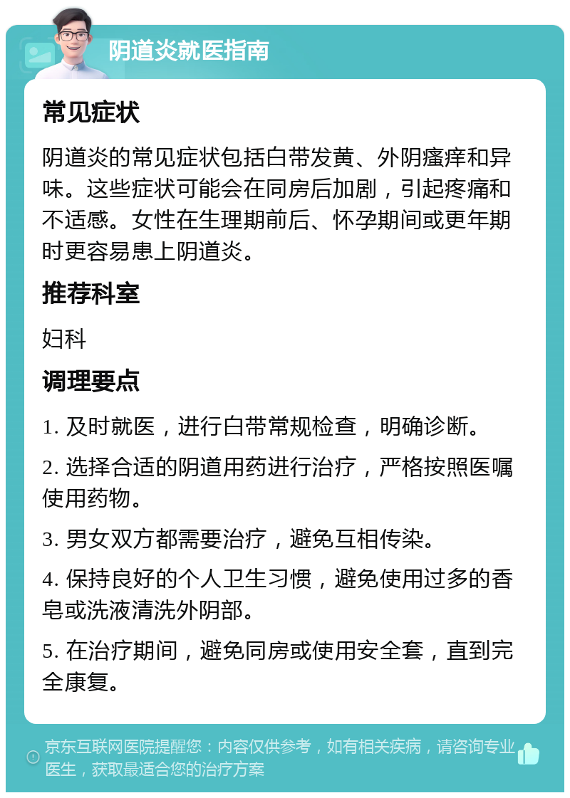 阴道炎就医指南 常见症状 阴道炎的常见症状包括白带发黄、外阴瘙痒和异味。这些症状可能会在同房后加剧，引起疼痛和不适感。女性在生理期前后、怀孕期间或更年期时更容易患上阴道炎。 推荐科室 妇科 调理要点 1. 及时就医，进行白带常规检查，明确诊断。 2. 选择合适的阴道用药进行治疗，严格按照医嘱使用药物。 3. 男女双方都需要治疗，避免互相传染。 4. 保持良好的个人卫生习惯，避免使用过多的香皂或洗液清洗外阴部。 5. 在治疗期间，避免同房或使用安全套，直到完全康复。