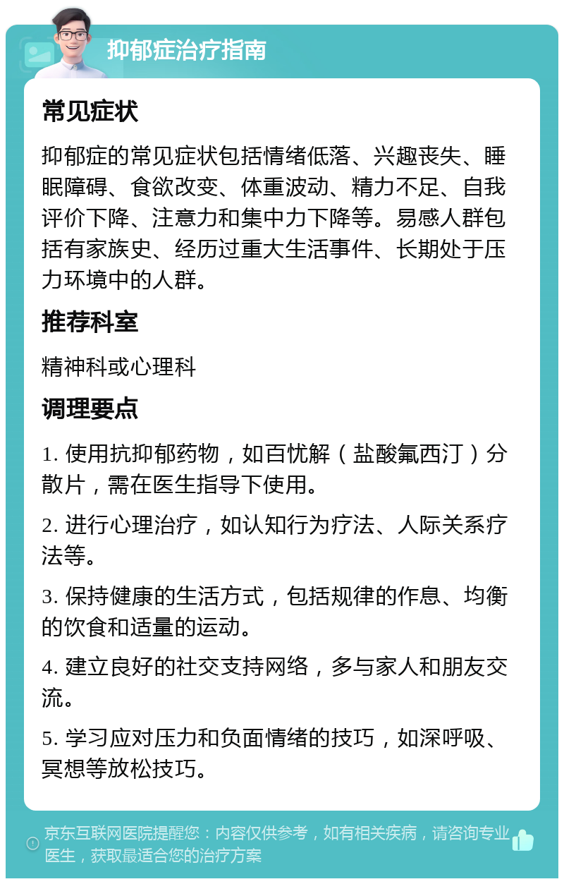 抑郁症治疗指南 常见症状 抑郁症的常见症状包括情绪低落、兴趣丧失、睡眠障碍、食欲改变、体重波动、精力不足、自我评价下降、注意力和集中力下降等。易感人群包括有家族史、经历过重大生活事件、长期处于压力环境中的人群。 推荐科室 精神科或心理科 调理要点 1. 使用抗抑郁药物，如百忧解（盐酸氟西汀）分散片，需在医生指导下使用。 2. 进行心理治疗，如认知行为疗法、人际关系疗法等。 3. 保持健康的生活方式，包括规律的作息、均衡的饮食和适量的运动。 4. 建立良好的社交支持网络，多与家人和朋友交流。 5. 学习应对压力和负面情绪的技巧，如深呼吸、冥想等放松技巧。