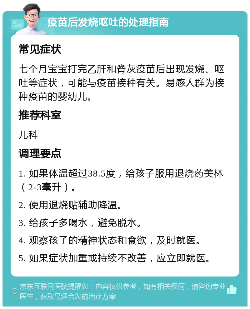 疫苗后发烧呕吐的处理指南 常见症状 七个月宝宝打完乙肝和脊灰疫苗后出现发烧、呕吐等症状，可能与疫苗接种有关。易感人群为接种疫苗的婴幼儿。 推荐科室 儿科 调理要点 1. 如果体温超过38.5度，给孩子服用退烧药美林（2-3毫升）。 2. 使用退烧贴辅助降温。 3. 给孩子多喝水，避免脱水。 4. 观察孩子的精神状态和食欲，及时就医。 5. 如果症状加重或持续不改善，应立即就医。