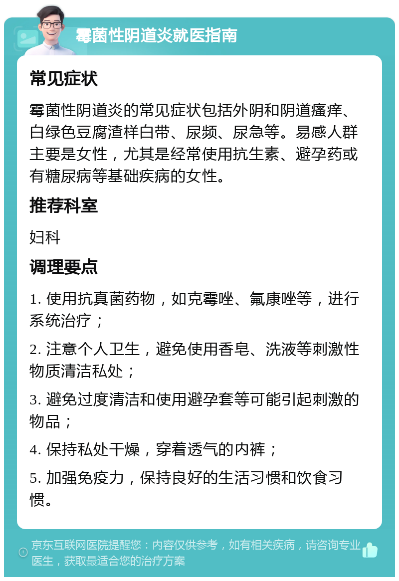 霉菌性阴道炎就医指南 常见症状 霉菌性阴道炎的常见症状包括外阴和阴道瘙痒、白绿色豆腐渣样白带、尿频、尿急等。易感人群主要是女性，尤其是经常使用抗生素、避孕药或有糖尿病等基础疾病的女性。 推荐科室 妇科 调理要点 1. 使用抗真菌药物，如克霉唑、氟康唑等，进行系统治疗； 2. 注意个人卫生，避免使用香皂、洗液等刺激性物质清洁私处； 3. 避免过度清洁和使用避孕套等可能引起刺激的物品； 4. 保持私处干燥，穿着透气的内裤； 5. 加强免疫力，保持良好的生活习惯和饮食习惯。