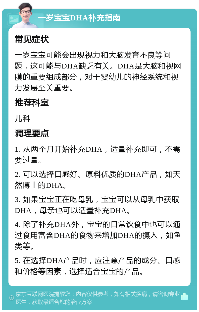 一岁宝宝DHA补充指南 常见症状 一岁宝宝可能会出现视力和大脑发育不良等问题，这可能与DHA缺乏有关。DHA是大脑和视网膜的重要组成部分，对于婴幼儿的神经系统和视力发展至关重要。 推荐科室 儿科 调理要点 1. 从两个月开始补充DHA，适量补充即可，不需要过量。 2. 可以选择口感好、原料优质的DHA产品，如天然博士的DHA。 3. 如果宝宝正在吃母乳，宝宝可以从母乳中获取DHA，母亲也可以适量补充DHA。 4. 除了补充DHA外，宝宝的日常饮食中也可以通过食用富含DHA的食物来增加DHA的摄入，如鱼类等。 5. 在选择DHA产品时，应注意产品的成分、口感和价格等因素，选择适合宝宝的产品。