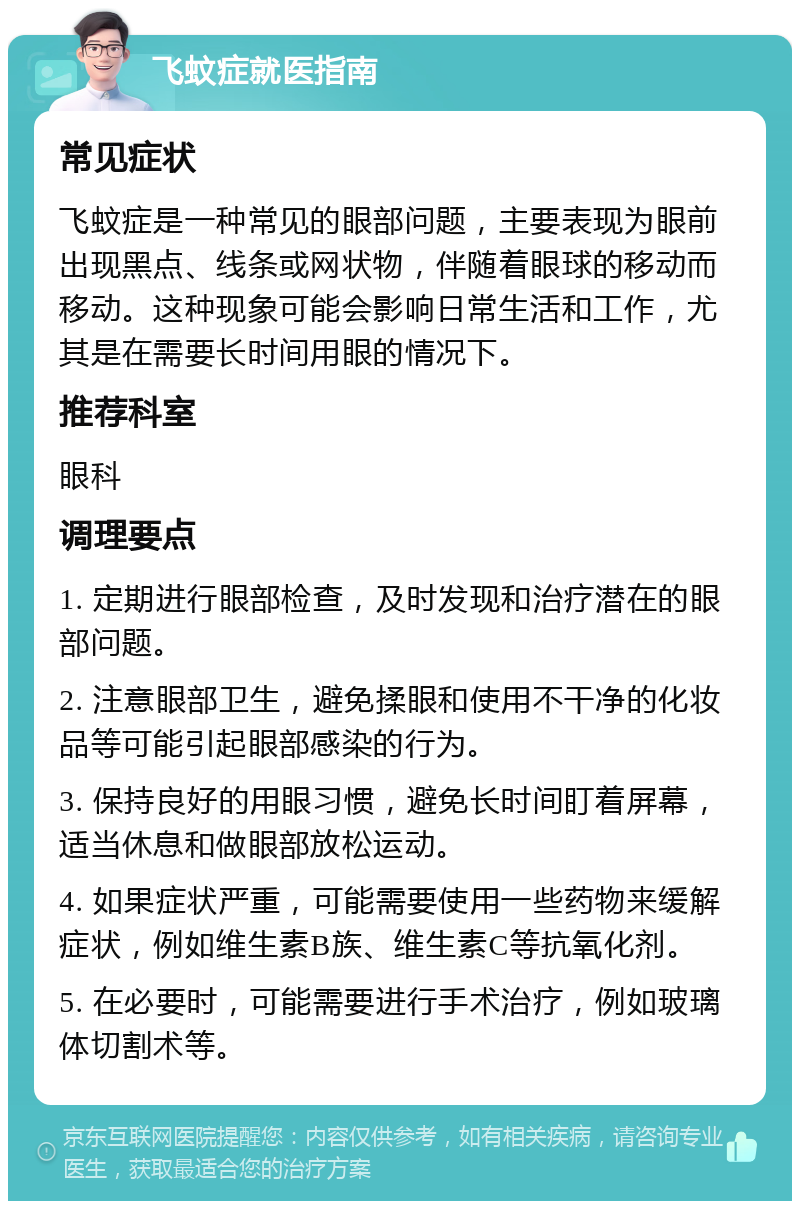 飞蚊症就医指南 常见症状 飞蚊症是一种常见的眼部问题，主要表现为眼前出现黑点、线条或网状物，伴随着眼球的移动而移动。这种现象可能会影响日常生活和工作，尤其是在需要长时间用眼的情况下。 推荐科室 眼科 调理要点 1. 定期进行眼部检查，及时发现和治疗潜在的眼部问题。 2. 注意眼部卫生，避免揉眼和使用不干净的化妆品等可能引起眼部感染的行为。 3. 保持良好的用眼习惯，避免长时间盯着屏幕，适当休息和做眼部放松运动。 4. 如果症状严重，可能需要使用一些药物来缓解症状，例如维生素B族、维生素C等抗氧化剂。 5. 在必要时，可能需要进行手术治疗，例如玻璃体切割术等。