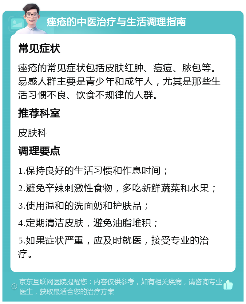 痤疮的中医治疗与生活调理指南 常见症状 痤疮的常见症状包括皮肤红肿、痘痘、脓包等。易感人群主要是青少年和成年人，尤其是那些生活习惯不良、饮食不规律的人群。 推荐科室 皮肤科 调理要点 1.保持良好的生活习惯和作息时间； 2.避免辛辣刺激性食物，多吃新鲜蔬菜和水果； 3.使用温和的洗面奶和护肤品； 4.定期清洁皮肤，避免油脂堆积； 5.如果症状严重，应及时就医，接受专业的治疗。