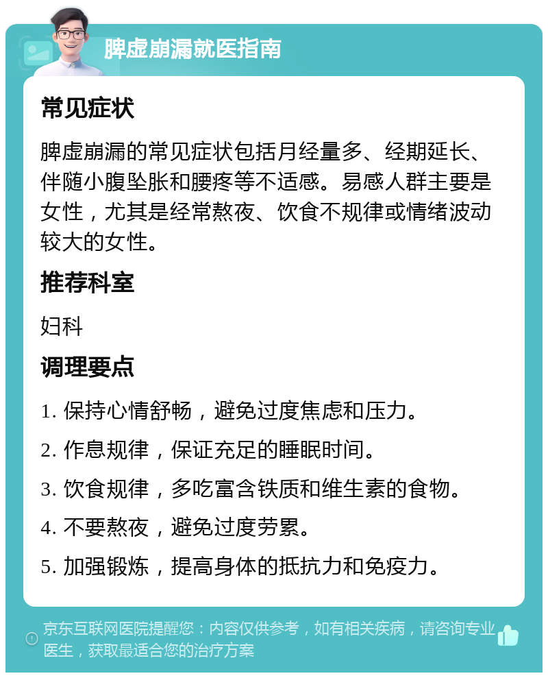 脾虚崩漏就医指南 常见症状 脾虚崩漏的常见症状包括月经量多、经期延长、伴随小腹坠胀和腰疼等不适感。易感人群主要是女性，尤其是经常熬夜、饮食不规律或情绪波动较大的女性。 推荐科室 妇科 调理要点 1. 保持心情舒畅，避免过度焦虑和压力。 2. 作息规律，保证充足的睡眠时间。 3. 饮食规律，多吃富含铁质和维生素的食物。 4. 不要熬夜，避免过度劳累。 5. 加强锻炼，提高身体的抵抗力和免疫力。